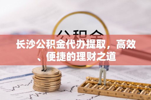 华坪长沙公积金代办提取，高效、便捷的理财之道