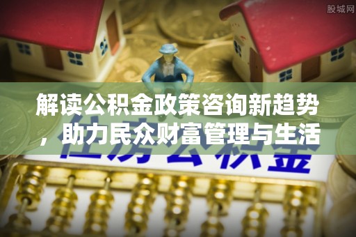 华坪解读公积金政策咨询新趋势，助力民众财富管理与生活规划