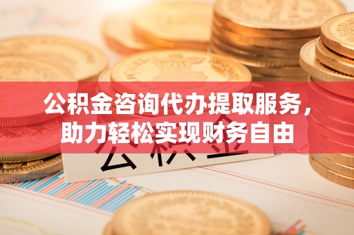 华坪公积金咨询代办提取服务，助力轻松实现财务自由