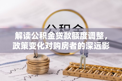 华坪解读公积金贷款额度调整，政策变化对购房者的深远影响