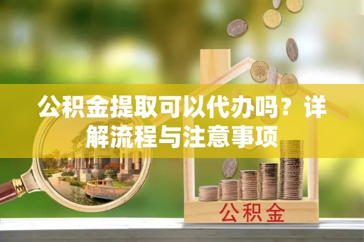 华坪公积金提取可以代办吗？详解流程与注意事项
