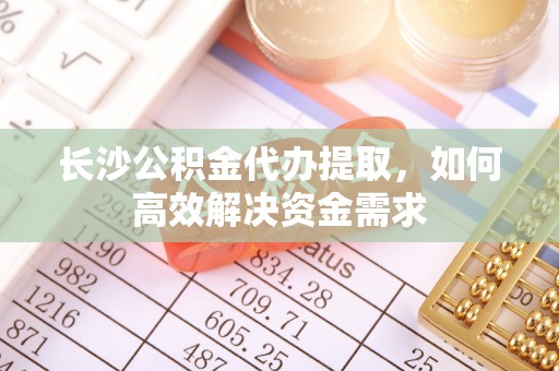 华坪长沙公积金代办提取，如何高效解决资金需求