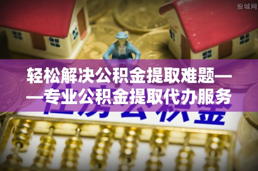 华坪轻松解决公积金提取难题——专业公积金提取代办服务详解