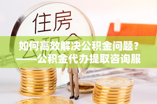 华坪如何高效解决公积金问题？——公积金代办提取咨询服务指南