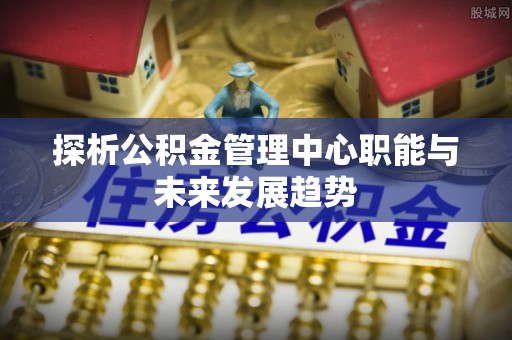 华坪探析公积金管理中心职能与未来发展趋势