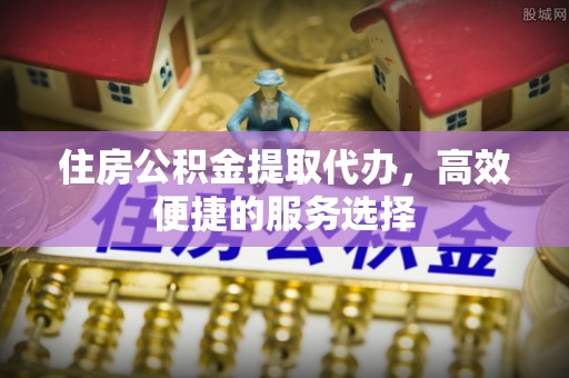 华坪住房公积金提取代办，高效便捷的服务选择