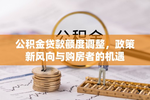 华坪公积金贷款额度调整，政策新风向与购房者的机遇