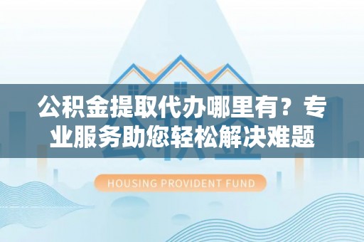 华坪公积金提取代办哪里有？专业服务助您轻松解决难题
