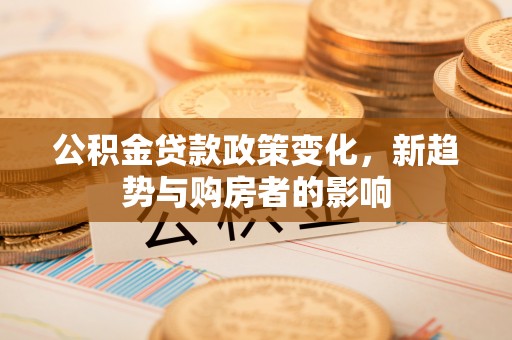 华坪公积金贷款政策变化，新趋势与购房者的影响