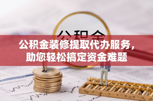华坪公积金装修提取代办服务，助您轻松搞定资金难题