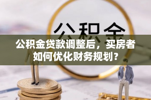 华坪公积金贷款调整后，买房者如何优化财务规划？