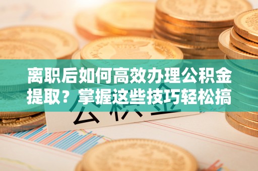 华坪离职后如何高效办理公积金提取？掌握这些技巧轻松搞定