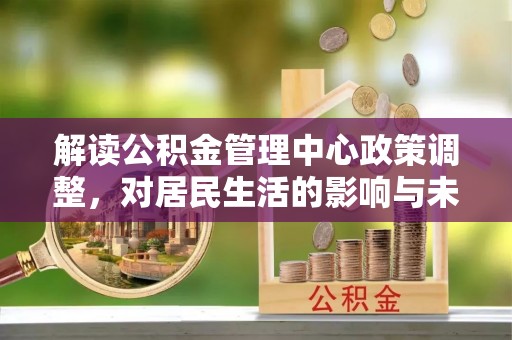 华坪解读公积金管理中心政策调整，对居民生活的影响与未来展望