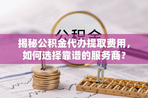 华坪揭秘公积金代办提取费用，如何选择靠谱的服务商？