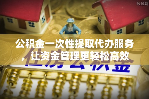 华坪公积金一次性提取代办服务，让资金管理更轻松高效