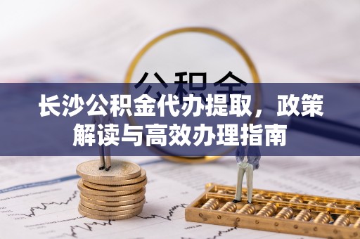 华坪长沙公积金代办提取，政策解读与高效办理指南