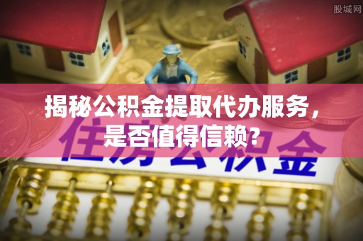 华坪揭秘公积金提取代办服务，是否值得信赖？