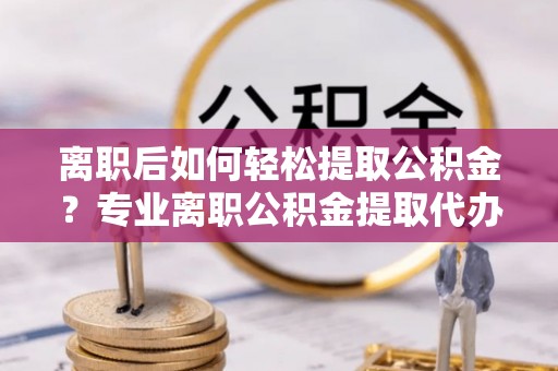 华坪离职后如何轻松提取公积金？专业离职公积金提取代办服务指南