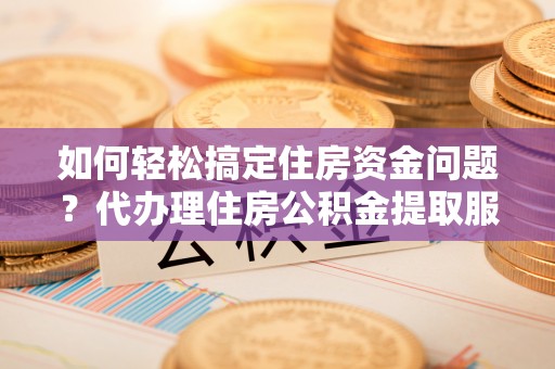 华坪如何轻松搞定住房资金问题？代办理住房公积金提取服务全解析