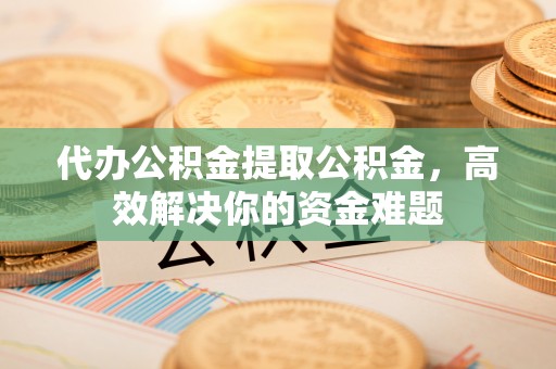 华坪代办公积金提取公积金，高效解决你的资金难题