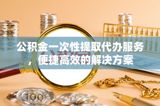 华坪公积金一次性提取代办服务，便捷高效的解决方案