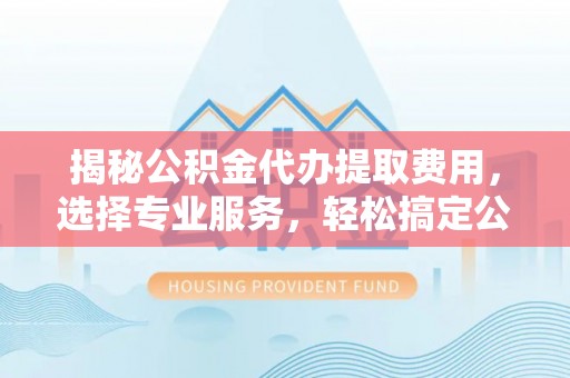 华坪揭秘公积金代办提取费用，选择专业服务，轻松搞定公积金提取