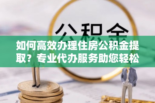 华坪如何高效办理住房公积金提取？专业代办服务助您轻松搞定